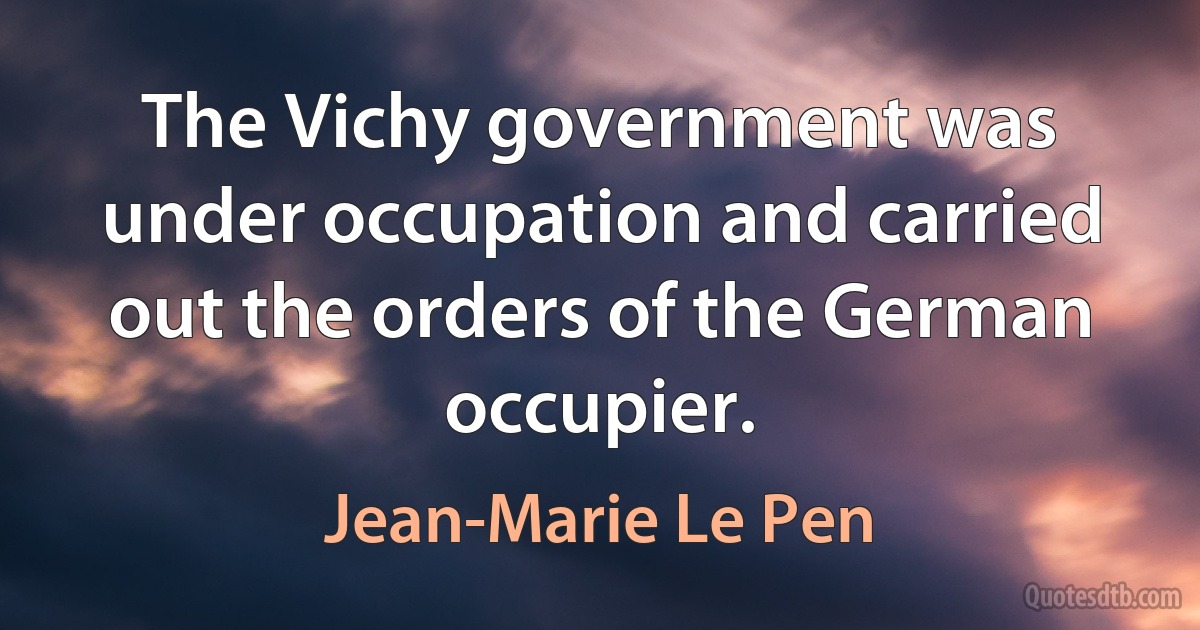 The Vichy government was under occupation and carried out the orders of the German occupier. (Jean-Marie Le Pen)