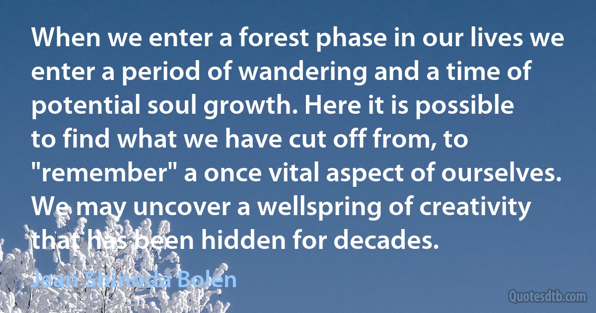 When we enter a forest phase in our lives we enter a period of wandering and a time of potential soul growth. Here it is possible to find what we have cut off from, to "remember" a once vital aspect of ourselves. We may uncover a wellspring of creativity that has been hidden for decades. (Jean Shinoda Bolen)