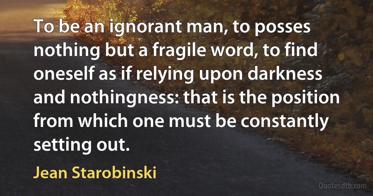 To be an ignorant man, to posses nothing but a fragile word, to find oneself as if relying upon darkness and nothingness: that is the position from which one must be constantly setting out. (Jean Starobinski)