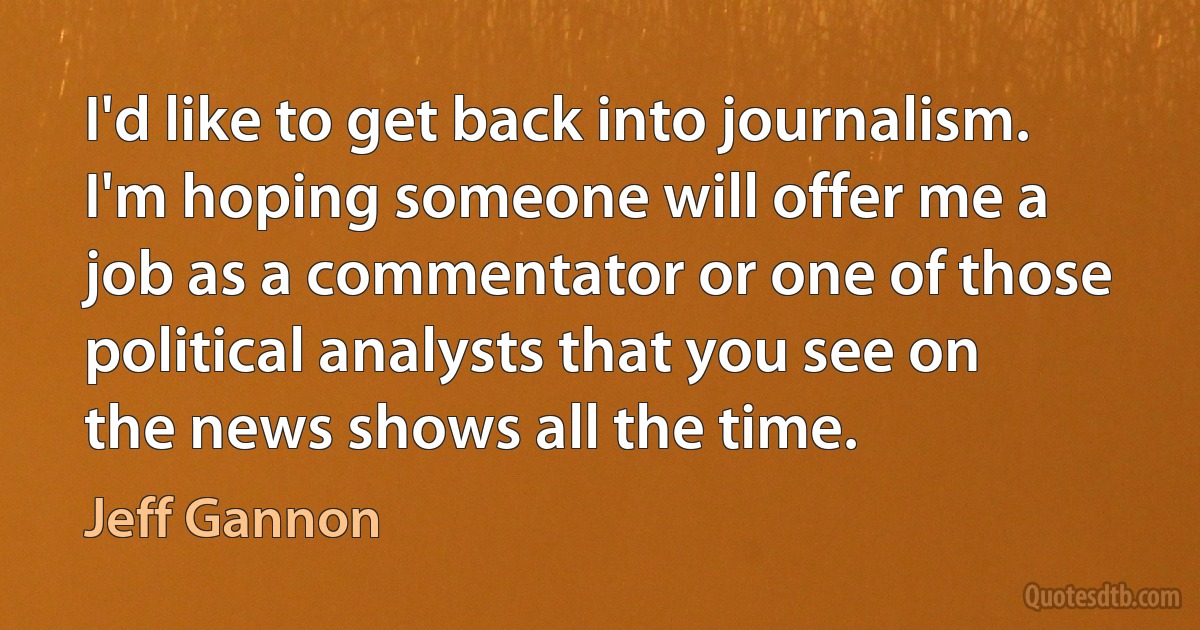 I'd like to get back into journalism. I'm hoping someone will offer me a job as a commentator or one of those political analysts that you see on the news shows all the time. (Jeff Gannon)