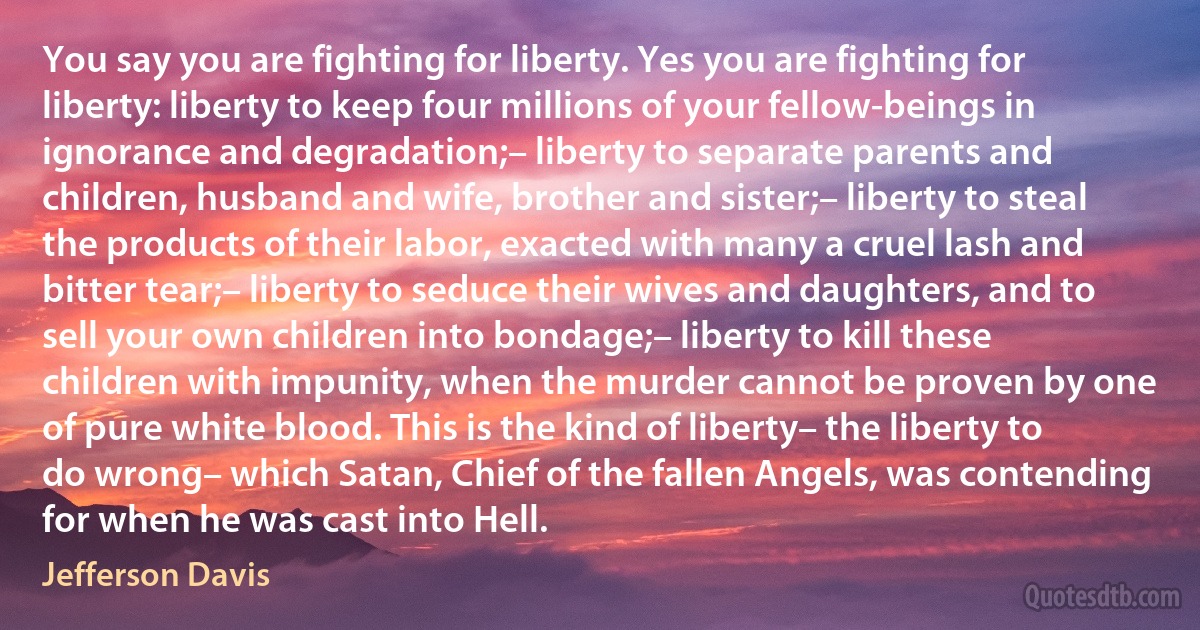 You say you are fighting for liberty. Yes you are fighting for liberty: liberty to keep four millions of your fellow-beings in ignorance and degradation;– liberty to separate parents and children, husband and wife, brother and sister;– liberty to steal the products of their labor, exacted with many a cruel lash and bitter tear;– liberty to seduce their wives and daughters, and to sell your own children into bondage;– liberty to kill these children with impunity, when the murder cannot be proven by one of pure white blood. This is the kind of liberty– the liberty to do wrong– which Satan, Chief of the fallen Angels, was contending for when he was cast into Hell. (Jefferson Davis)