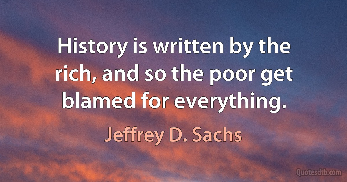 History is written by the rich, and so the poor get blamed for everything. (Jeffrey D. Sachs)