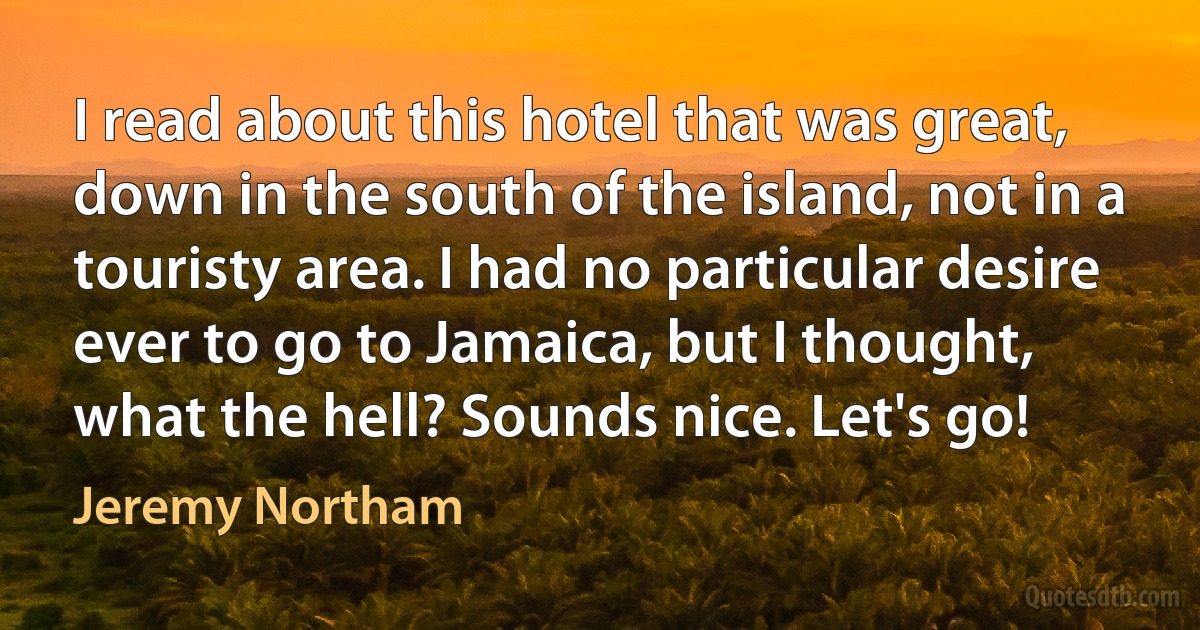 I read about this hotel that was great, down in the south of the island, not in a touristy area. I had no particular desire ever to go to Jamaica, but I thought, what the hell? Sounds nice. Let's go! (Jeremy Northam)