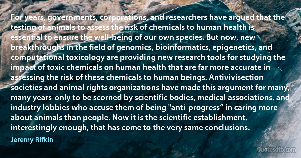 For years, governments, corporations, and researchers have argued that the testing of animals to assess the risk of chemicals to human health is essential to ensure the well-being of our own species. But now, new breakthroughs in the field of genomics, bioinformatics, epigenetics, and computational toxicology are providing new research tools for studying the impact of toxic chemicals on human health that are far more accurate in assessing the risk of these chemicals to human beings. Antivivisection societies and animal rights organizations have made this argument for many, many years-only to be scorned by scientific bodies, medical associations, and industry lobbies who accuse them of being "anti-progress” in caring more about animals than people. Now it is the scientific establishment, interestingly enough, that has come to the very same conclusions. (Jeremy Rifkin)