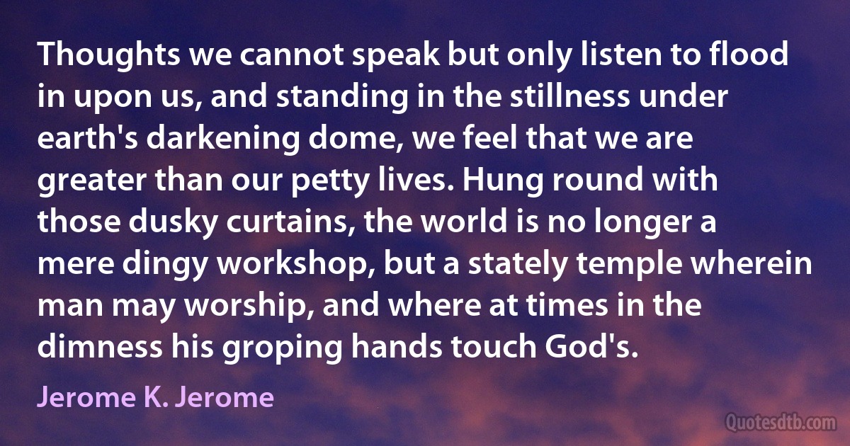 Thoughts we cannot speak but only listen to flood in upon us, and standing in the stillness under earth's darkening dome, we feel that we are greater than our petty lives. Hung round with those dusky curtains, the world is no longer a mere dingy workshop, but a stately temple wherein man may worship, and where at times in the dimness his groping hands touch God's. (Jerome K. Jerome)