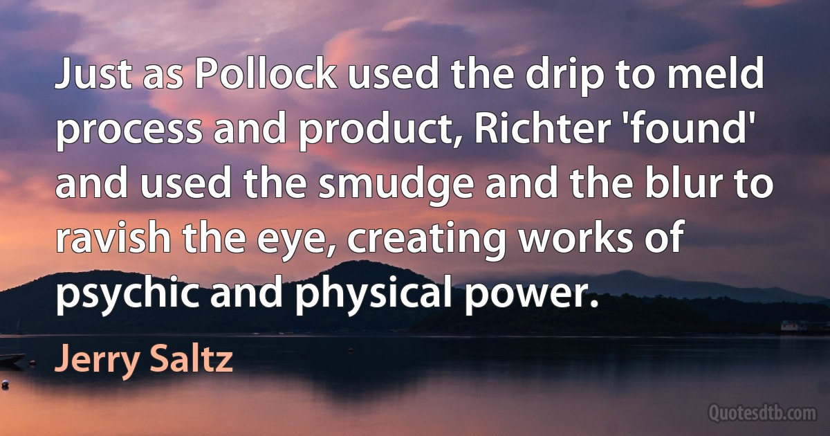 Just as Pollock used the drip to meld process and product, Richter 'found' and used the smudge and the blur to ravish the eye, creating works of psychic and physical power. (Jerry Saltz)