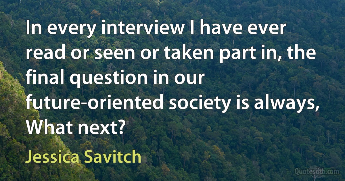 In every interview I have ever read or seen or taken part in, the final question in our future-oriented society is always, What next? (Jessica Savitch)