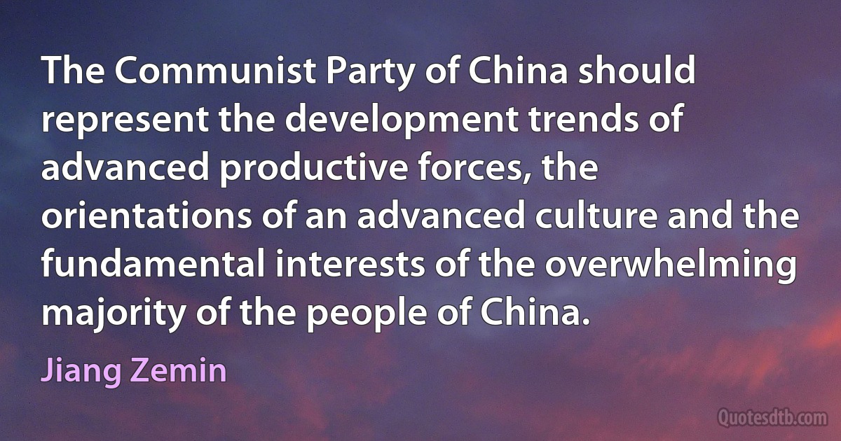 The Communist Party of China should represent the development trends of advanced productive forces, the orientations of an advanced culture and the fundamental interests of the overwhelming majority of the people of China. (Jiang Zemin)