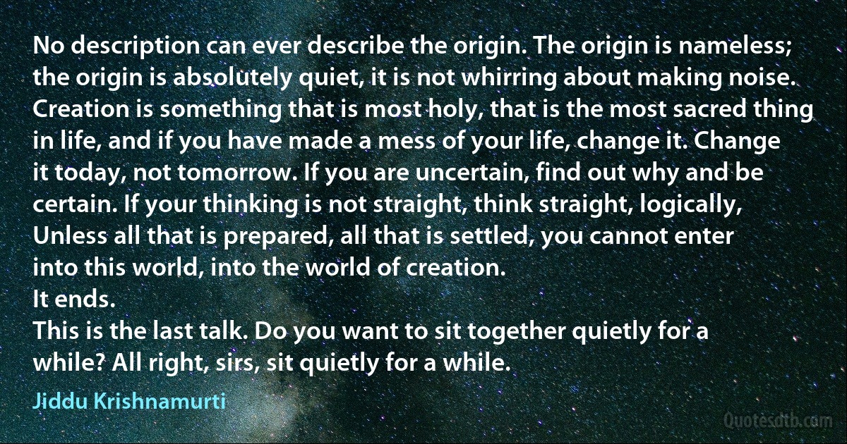 No description can ever describe the origin. The origin is nameless; the origin is absolutely quiet, it is not whirring about making noise. Creation is something that is most holy, that is the most sacred thing in life, and if you have made a mess of your life, change it. Change it today, not tomorrow. If you are uncertain, find out why and be certain. If your thinking is not straight, think straight, logically, Unless all that is prepared, all that is settled, you cannot enter into this world, into the world of creation.
It ends.
This is the last talk. Do you want to sit together quietly for a while? All right, sirs, sit quietly for a while. (Jiddu Krishnamurti)