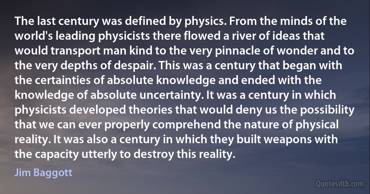 The last century was defined by physics. From the minds of the world's leading physicists there flowed a river of ideas that would transport man kind to the very pinnacle of wonder and to the very depths of despair. This was a century that began with the certainties of absolute knowledge and ended with the knowledge of absolute uncertainty. It was a century in which physicists developed theories that would deny us the possibility that we can ever properly comprehend the nature of physical reality. It was also a century in which they built weapons with the capacity utterly to destroy this reality. (Jim Baggott)