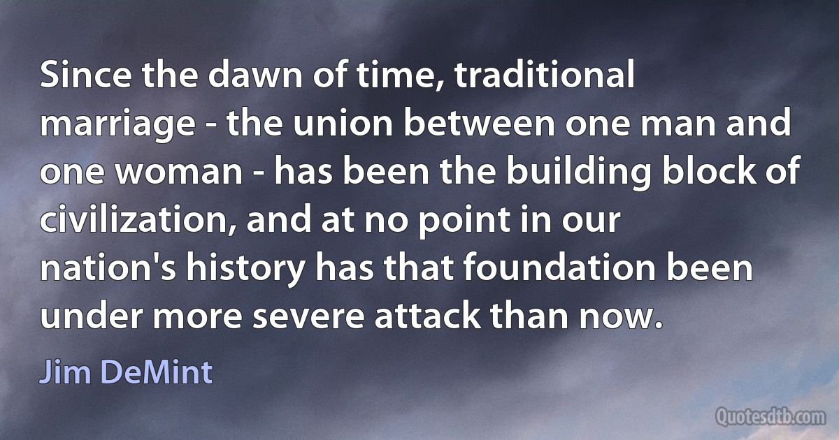 Since the dawn of time, traditional marriage - the union between one man and one woman - has been the building block of civilization, and at no point in our nation's history has that foundation been under more severe attack than now. (Jim DeMint)