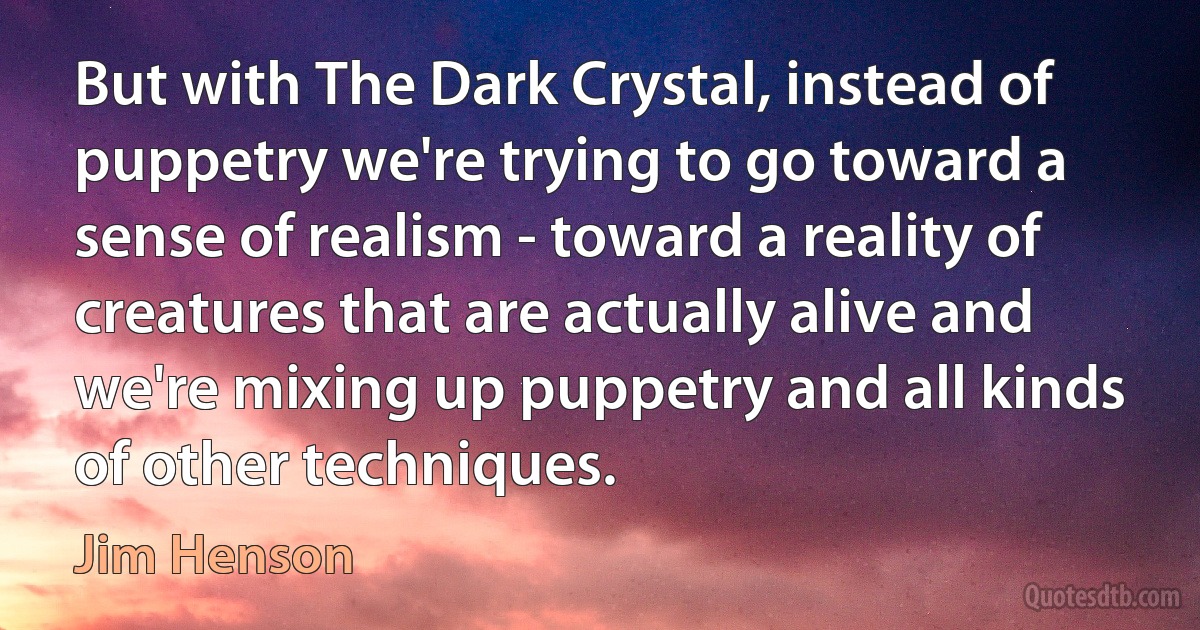 But with The Dark Crystal, instead of puppetry we're trying to go toward a sense of realism - toward a reality of creatures that are actually alive and we're mixing up puppetry and all kinds of other techniques. (Jim Henson)