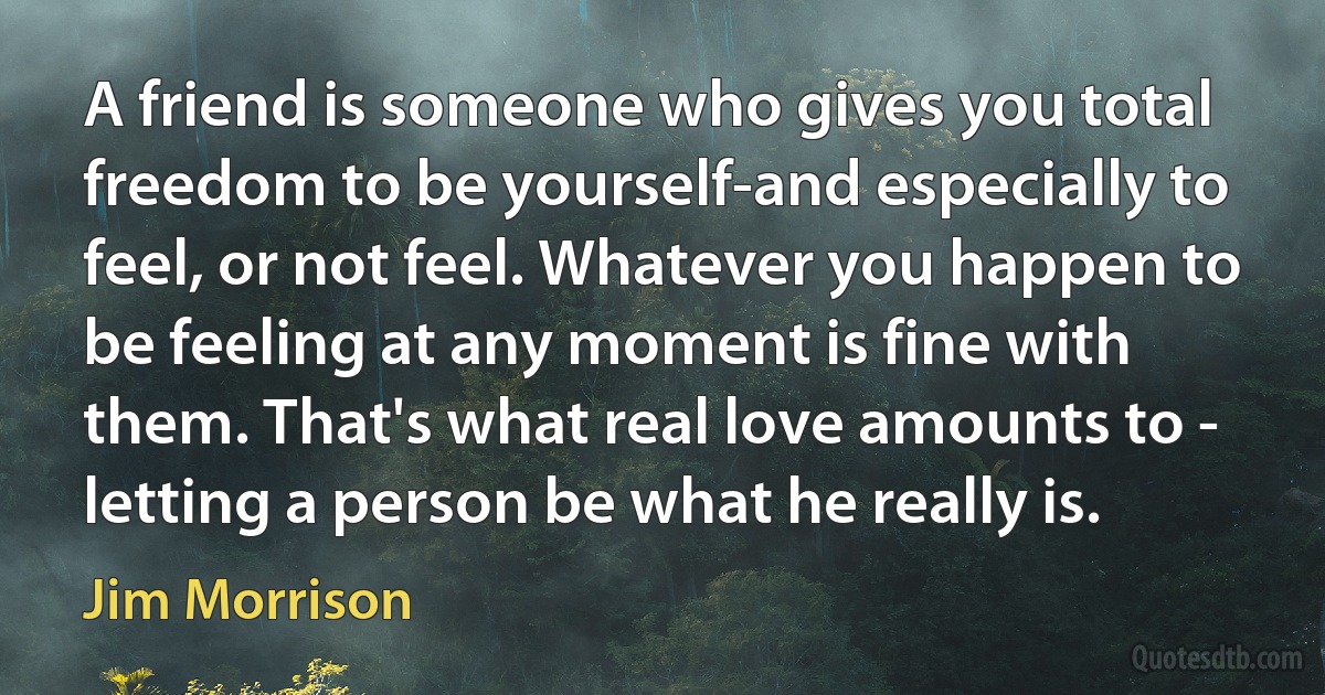 A friend is someone who gives you total freedom to be yourself-and especially to feel, or not feel. Whatever you happen to be feeling at any moment is fine with them. That's what real love amounts to - letting a person be what he really is. (Jim Morrison)