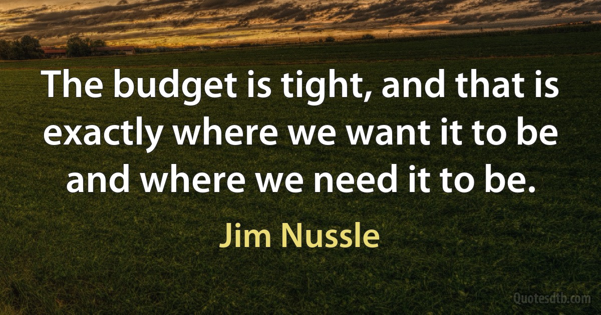 The budget is tight, and that is exactly where we want it to be and where we need it to be. (Jim Nussle)