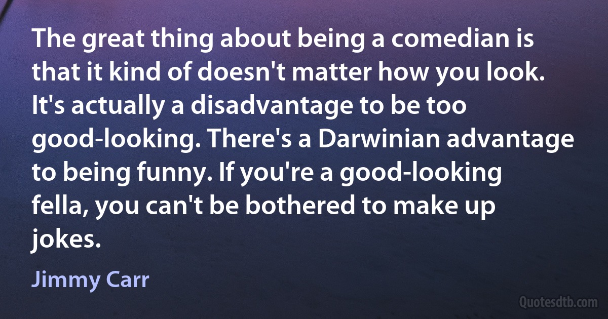 The great thing about being a comedian is that it kind of doesn't matter how you look. It's actually a disadvantage to be too good-looking. There's a Darwinian advantage to being funny. If you're a good-looking fella, you can't be bothered to make up jokes. (Jimmy Carr)