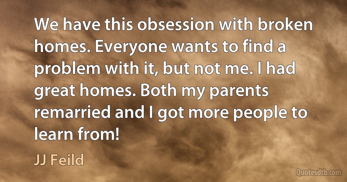 We have this obsession with broken homes. Everyone wants to find a problem with it, but not me. I had great homes. Both my parents remarried and I got more people to learn from! (JJ Feild)