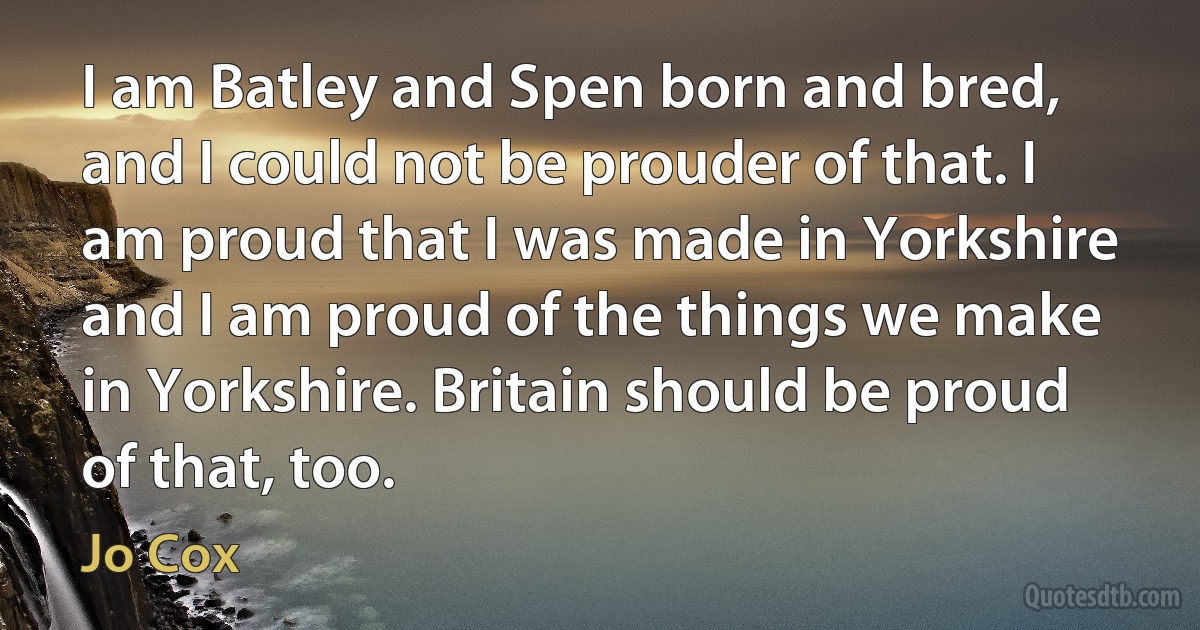 I am Batley and Spen born and bred, and I could not be prouder of that. I am proud that I was made in Yorkshire and I am proud of the things we make in Yorkshire. Britain should be proud of that, too. (Jo Cox)