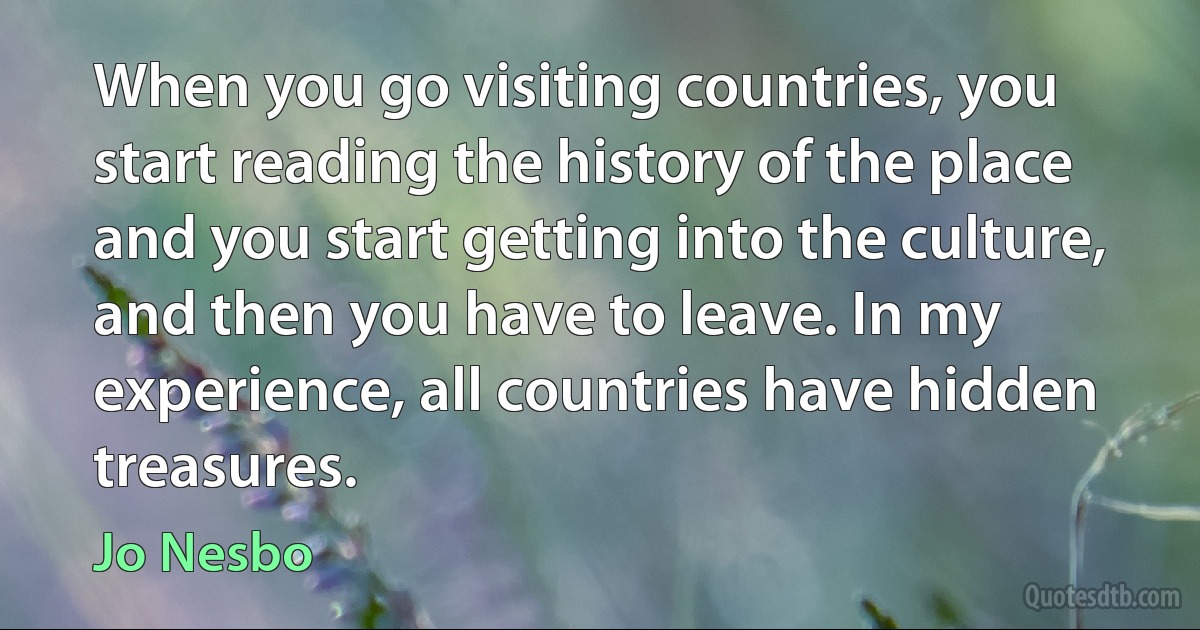 When you go visiting countries, you start reading the history of the place and you start getting into the culture, and then you have to leave. In my experience, all countries have hidden treasures. (Jo Nesbo)