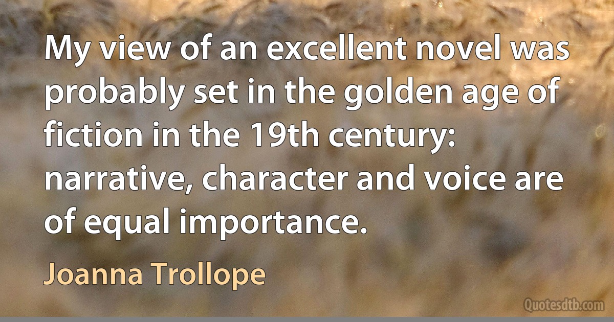 My view of an excellent novel was probably set in the golden age of fiction in the 19th century: narrative, character and voice are of equal importance. (Joanna Trollope)