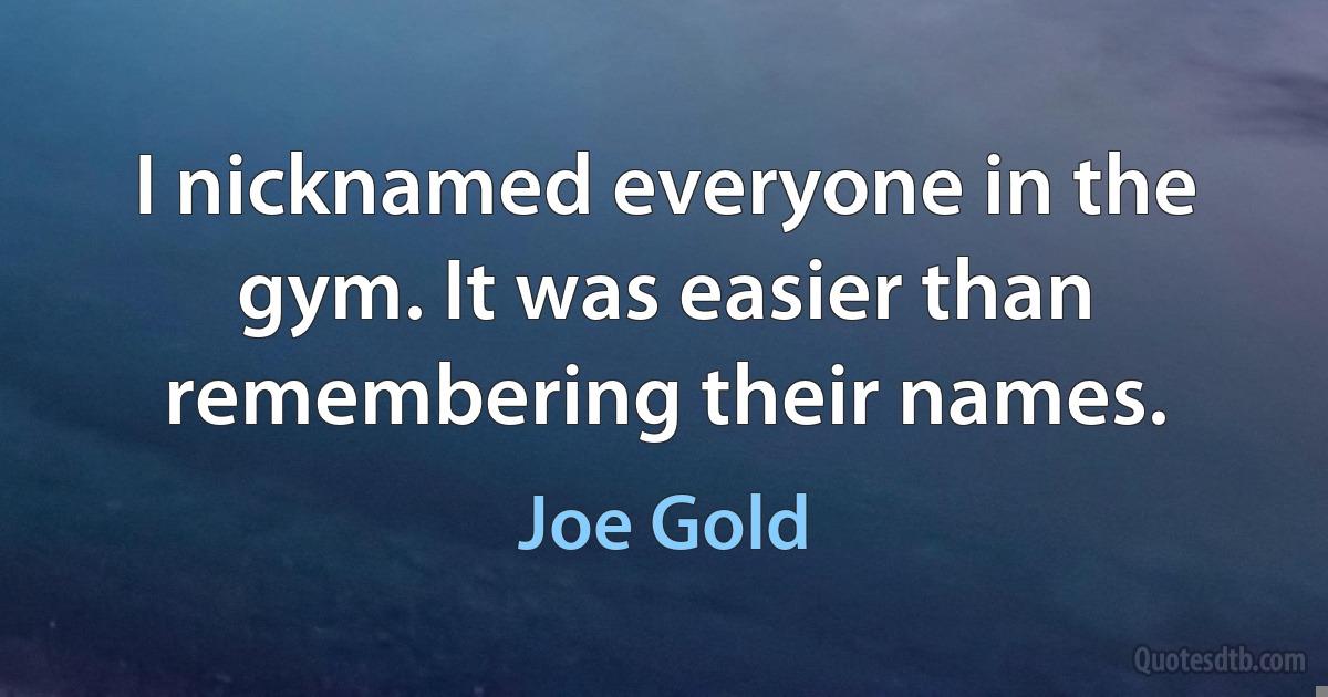 I nicknamed everyone in the gym. It was easier than remembering their names. (Joe Gold)