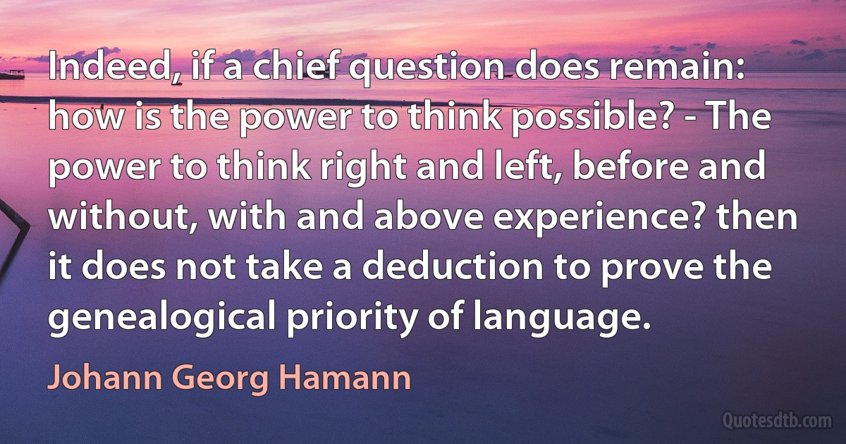 Indeed, if a chief question does remain: how is the power to think possible? - The power to think right and left, before and without, with and above experience? then it does not take a deduction to prove the genealogical priority of language. (Johann Georg Hamann)