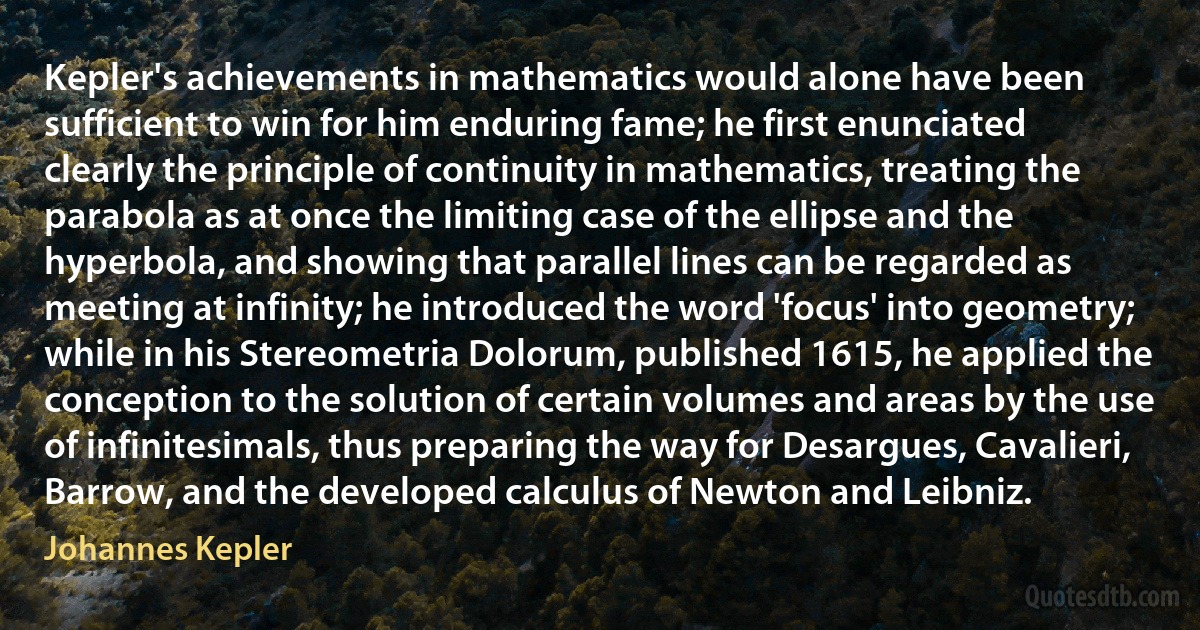 Kepler's achievements in mathematics would alone have been sufficient to win for him enduring fame; he first enunciated clearly the principle of continuity in mathematics, treating the parabola as at once the limiting case of the ellipse and the hyperbola, and showing that parallel lines can be regarded as meeting at infinity; he introduced the word 'focus' into geometry; while in his Stereometria Dolorum, published 1615, he applied the conception to the solution of certain volumes and areas by the use of infinitesimals, thus preparing the way for Desargues, Cavalieri, Barrow, and the developed calculus of Newton and Leibniz. (Johannes Kepler)