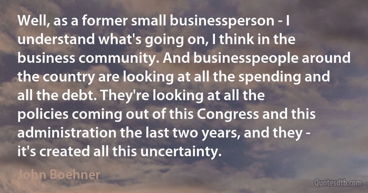 Well, as a former small businessperson - I understand what's going on, I think in the business community. And businesspeople around the country are looking at all the spending and all the debt. They're looking at all the policies coming out of this Congress and this administration the last two years, and they - it's created all this uncertainty. (John Boehner)