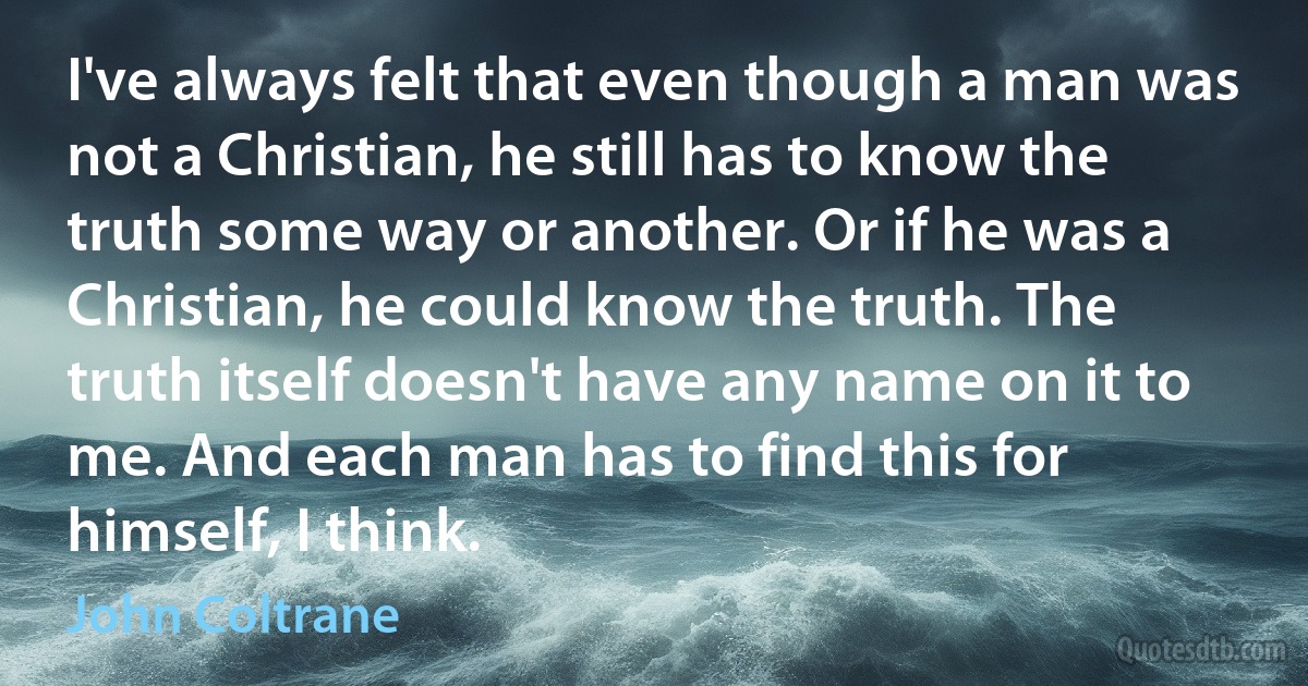 I've always felt that even though a man was not a Christian, he still has to know the truth some way or another. Or if he was a Christian, he could know the truth. The truth itself doesn't have any name on it to me. And each man has to find this for himself, I think. (John Coltrane)