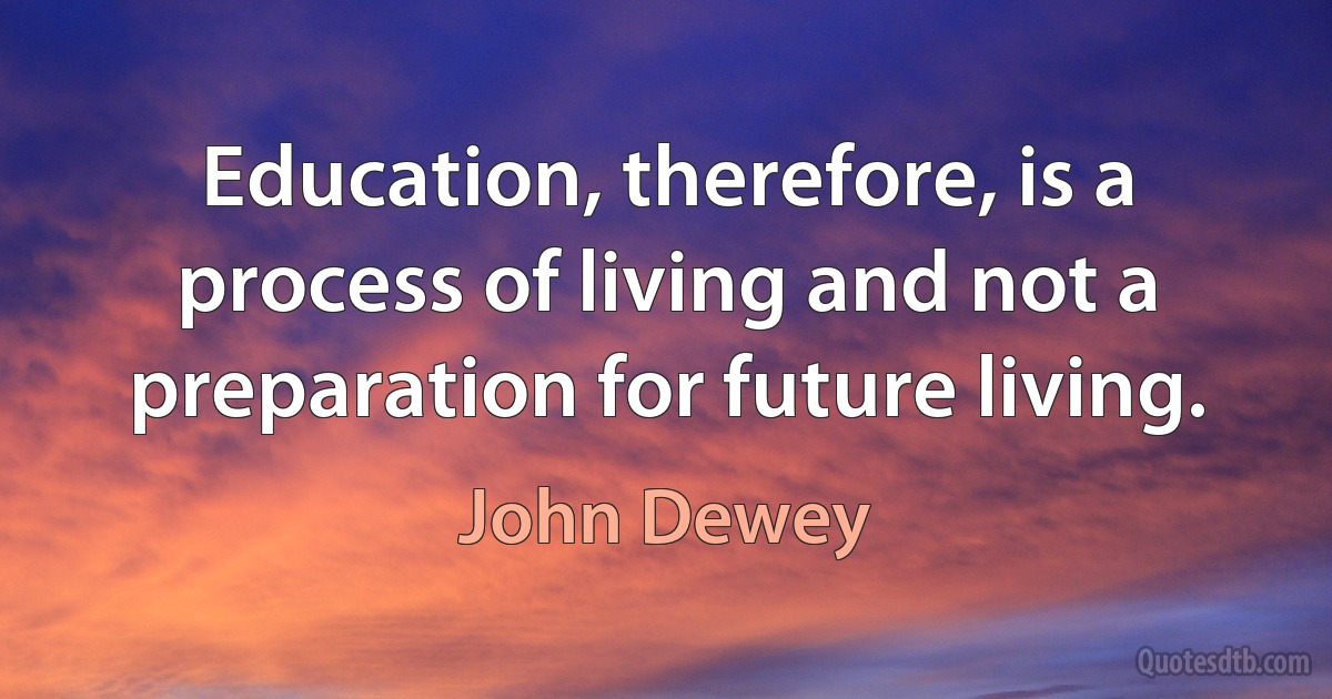 Education, therefore, is a process of living and not a preparation for future living. (John Dewey)