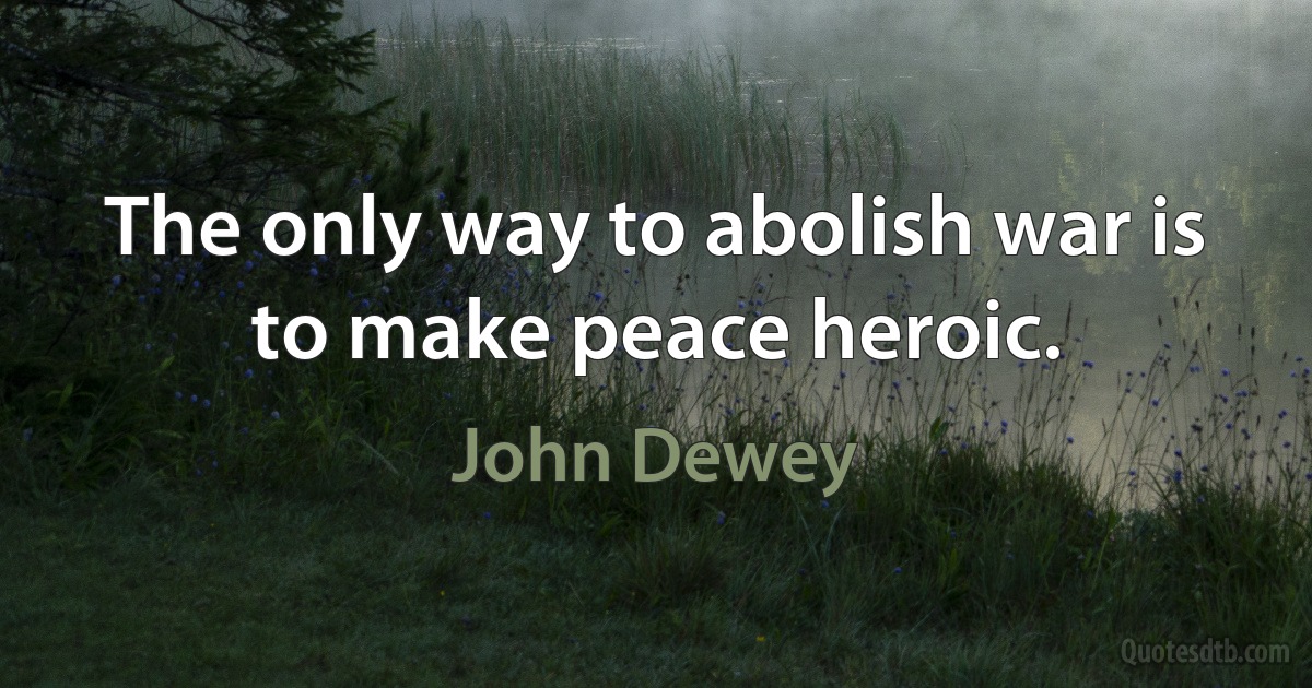 The only way to abolish war is to make peace heroic. (John Dewey)