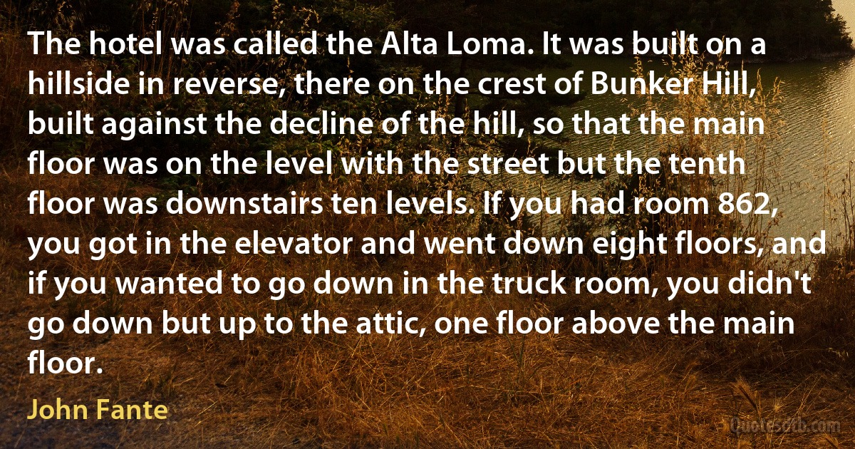 The hotel was called the Alta Loma. It was built on a hillside in reverse, there on the crest of Bunker Hill, built against the decline of the hill, so that the main floor was on the level with the street but the tenth floor was downstairs ten levels. If you had room 862, you got in the elevator and went down eight floors, and if you wanted to go down in the truck room, you didn't go down but up to the attic, one floor above the main floor. (John Fante)