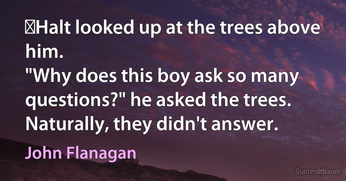 ‎Halt looked up at the trees above him.
"Why does this boy ask so many questions?" he asked the trees.
Naturally, they didn't answer. (John Flanagan)