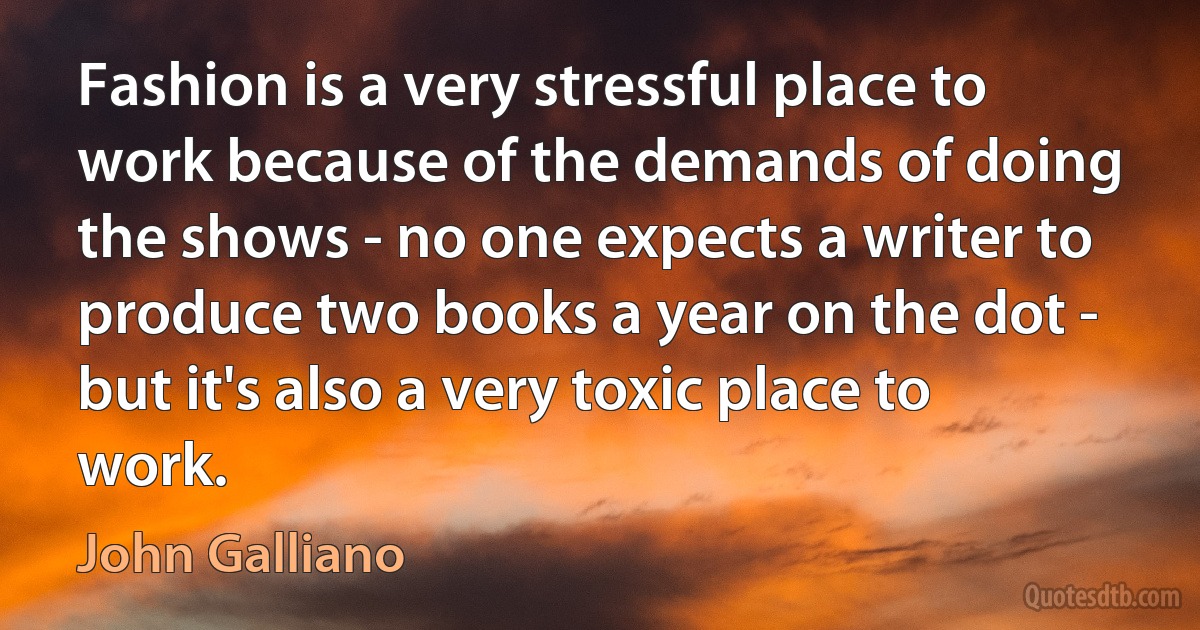 Fashion is a very stressful place to work because of the demands of doing the shows - no one expects a writer to produce two books a year on the dot - but it's also a very toxic place to work. (John Galliano)