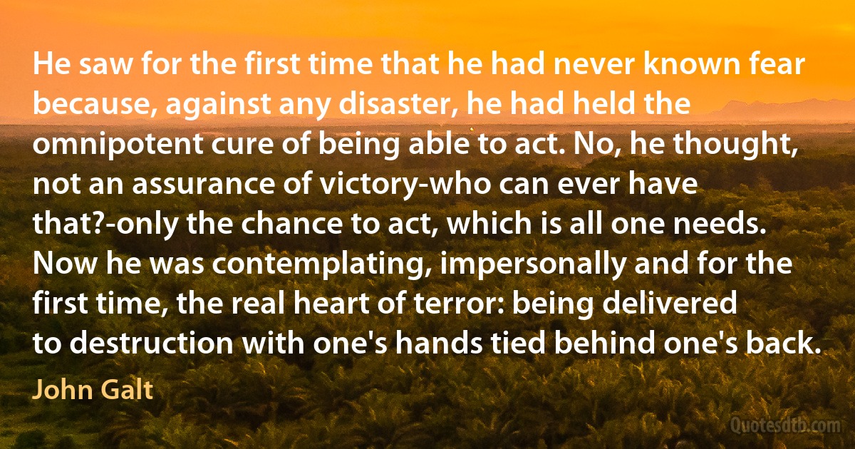 He saw for the first time that he had never known fear because, against any disaster, he had held the omnipotent cure of being able to act. No, he thought, not an assurance of victory-who can ever have that?-only the chance to act, which is all one needs. Now he was contemplating, impersonally and for the first time, the real heart of terror: being delivered to destruction with one's hands tied behind one's back. (John Galt)