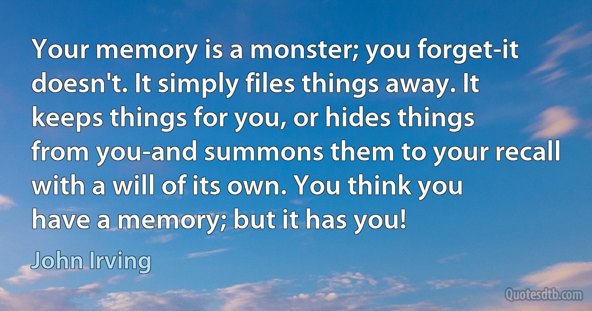 Your memory is a monster; you forget-it doesn't. It simply files things away. It keeps things for you, or hides things from you-and summons them to your recall with a will of its own. You think you have a memory; but it has you! (John Irving)