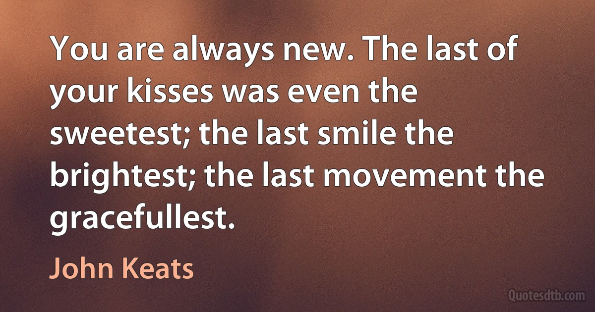 You are always new. The last of your kisses was even the sweetest; the last smile the brightest; the last movement the gracefullest. (John Keats)