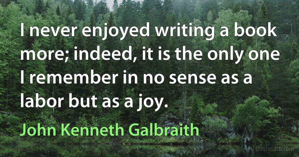 I never enjoyed writing a book more; indeed, it is the only one I remember in no sense as a labor but as a joy. (John Kenneth Galbraith)