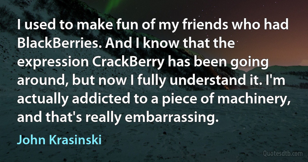 I used to make fun of my friends who had BlackBerries. And I know that the expression CrackBerry has been going around, but now I fully understand it. I'm actually addicted to a piece of machinery, and that's really embarrassing. (John Krasinski)