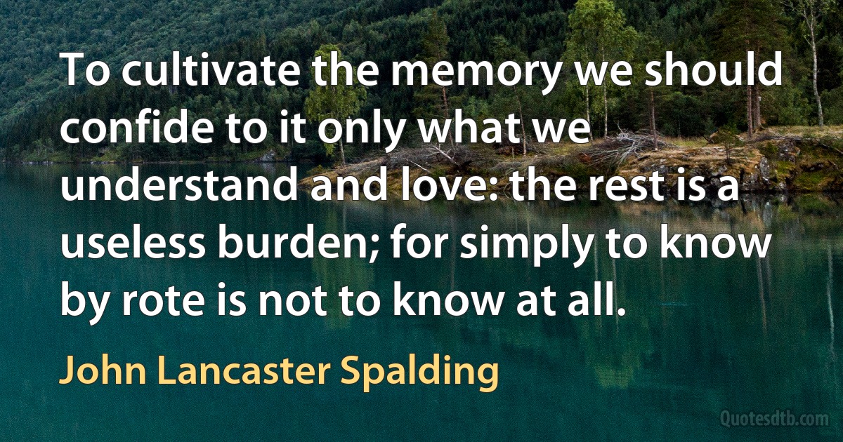 To cultivate the memory we should confide to it only what we understand and love: the rest is a useless burden; for simply to know by rote is not to know at all. (John Lancaster Spalding)