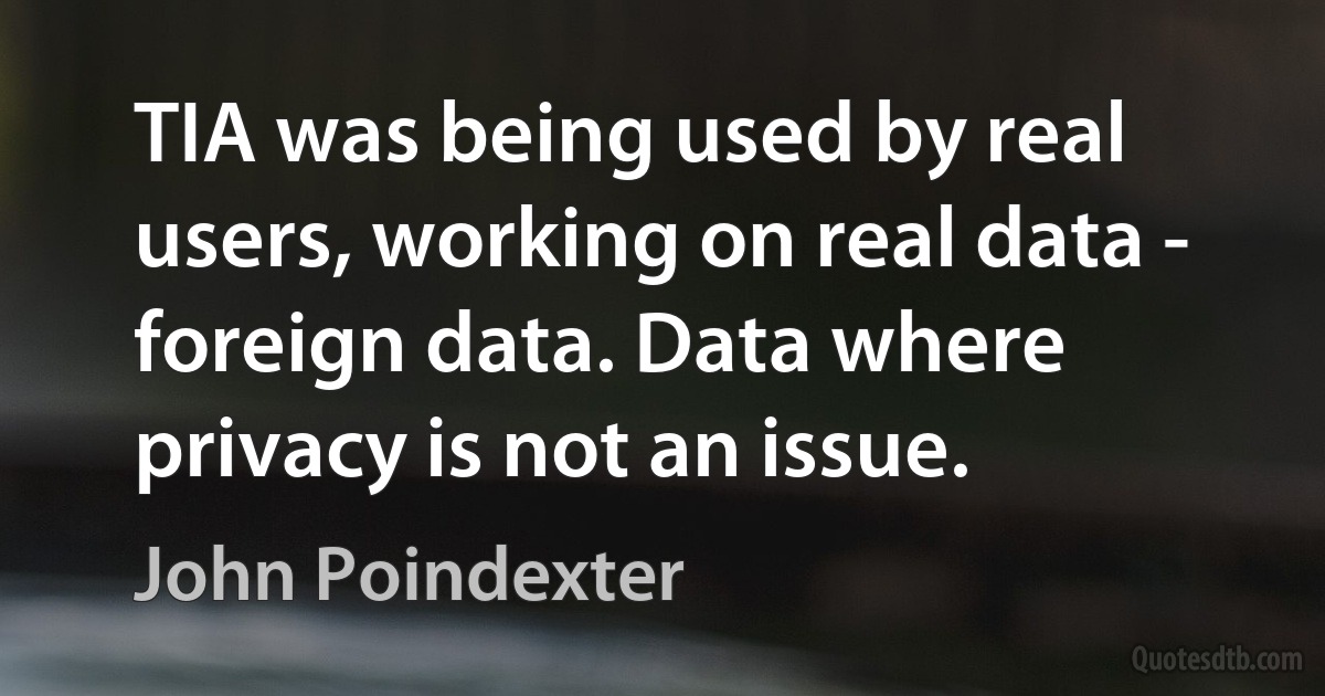 TIA was being used by real users, working on real data - foreign data. Data where privacy is not an issue. (John Poindexter)