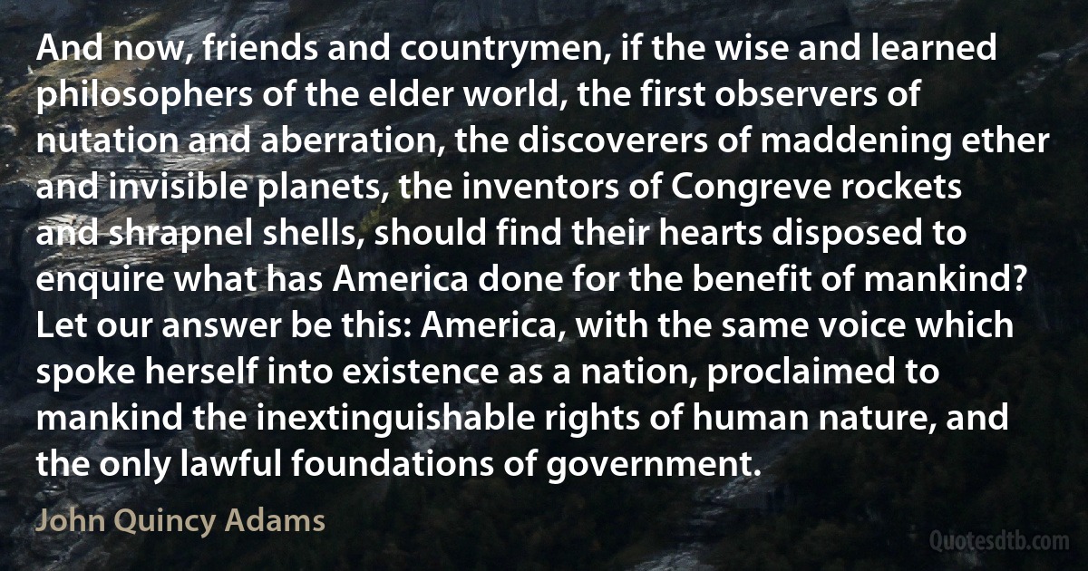 And now, friends and countrymen, if the wise and learned philosophers of the elder world, the first observers of nutation and aberration, the discoverers of maddening ether and invisible planets, the inventors of Congreve rockets and shrapnel shells, should find their hearts disposed to enquire what has America done for the benefit of mankind? Let our answer be this: America, with the same voice which spoke herself into existence as a nation, proclaimed to mankind the inextinguishable rights of human nature, and the only lawful foundations of government. (John Quincy Adams)