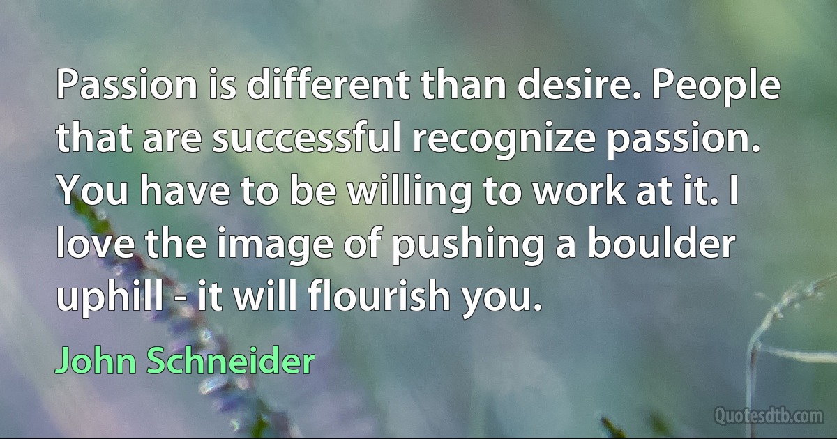 Passion is different than desire. People that are successful recognize passion. You have to be willing to work at it. I love the image of pushing a boulder uphill - it will flourish you. (John Schneider)