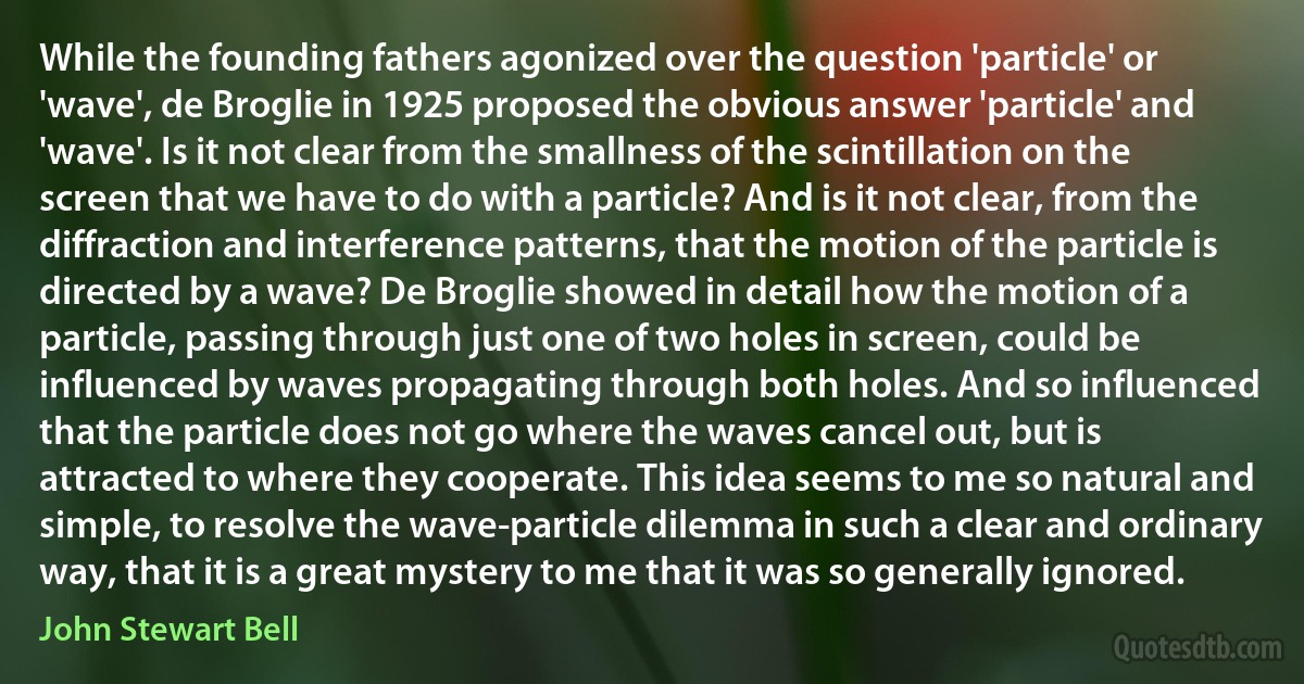 While the founding fathers agonized over the question 'particle' or 'wave', de Broglie in 1925 proposed the obvious answer 'particle' and 'wave'. Is it not clear from the smallness of the scintillation on the screen that we have to do with a particle? And is it not clear, from the diffraction and interference patterns, that the motion of the particle is directed by a wave? De Broglie showed in detail how the motion of a particle, passing through just one of two holes in screen, could be influenced by waves propagating through both holes. And so influenced that the particle does not go where the waves cancel out, but is attracted to where they cooperate. This idea seems to me so natural and simple, to resolve the wave-particle dilemma in such a clear and ordinary way, that it is a great mystery to me that it was so generally ignored. (John Stewart Bell)