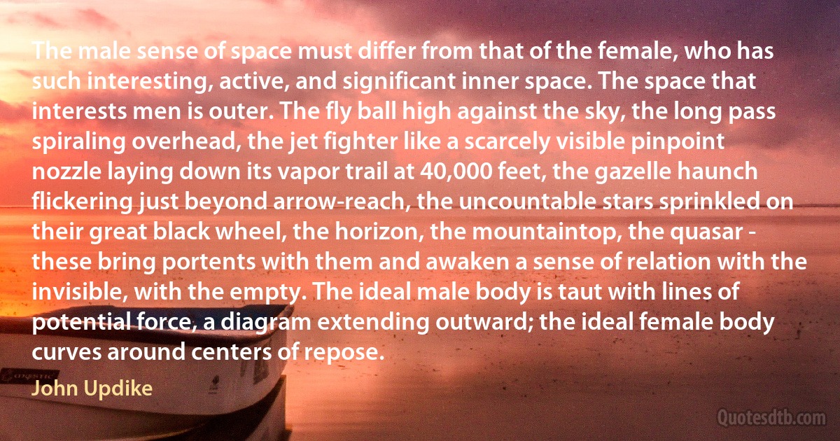 The male sense of space must differ from that of the female, who has such interesting, active, and significant inner space. The space that interests men is outer. The fly ball high against the sky, the long pass spiraling overhead, the jet fighter like a scarcely visible pinpoint nozzle laying down its vapor trail at 40,000 feet, the gazelle haunch flickering just beyond arrow-reach, the uncountable stars sprinkled on their great black wheel, the horizon, the mountaintop, the quasar - these bring portents with them and awaken a sense of relation with the invisible, with the empty. The ideal male body is taut with lines of potential force, a diagram extending outward; the ideal female body curves around centers of repose. (John Updike)