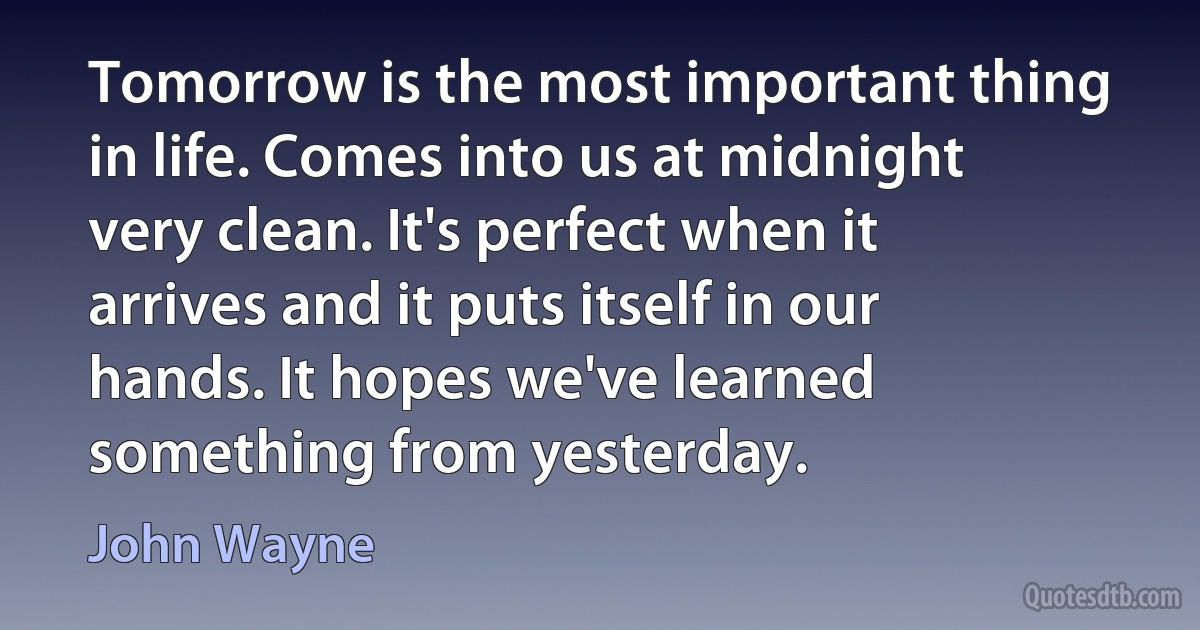 Tomorrow is the most important thing in life. Comes into us at midnight very clean. It's perfect when it arrives and it puts itself in our hands. It hopes we've learned something from yesterday. (John Wayne)