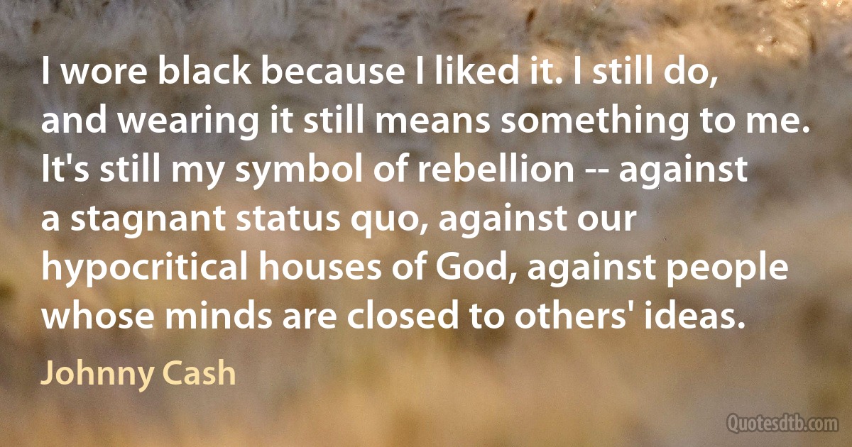 I wore black because I liked it. I still do, and wearing it still means something to me. It's still my symbol of rebellion -- against a stagnant status quo, against our hypocritical houses of God, against people whose minds are closed to others' ideas. (Johnny Cash)