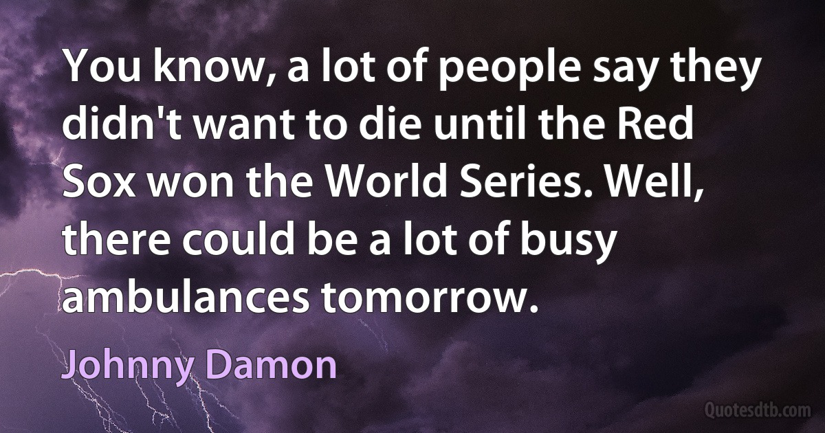 You know, a lot of people say they didn't want to die until the Red Sox won the World Series. Well, there could be a lot of busy ambulances tomorrow. (Johnny Damon)