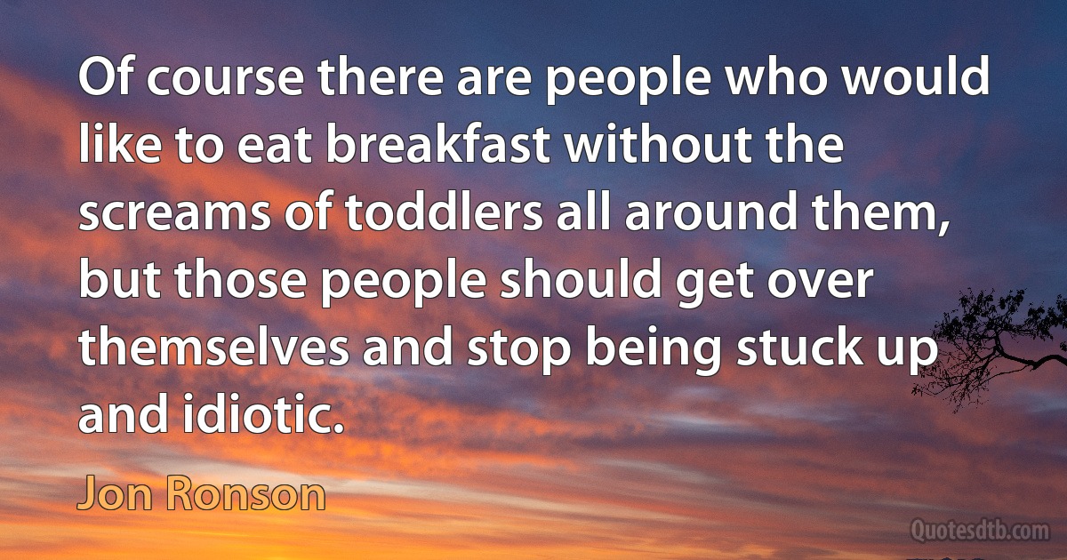 Of course there are people who would like to eat breakfast without the screams of toddlers all around them, but those people should get over themselves and stop being stuck up and idiotic. (Jon Ronson)