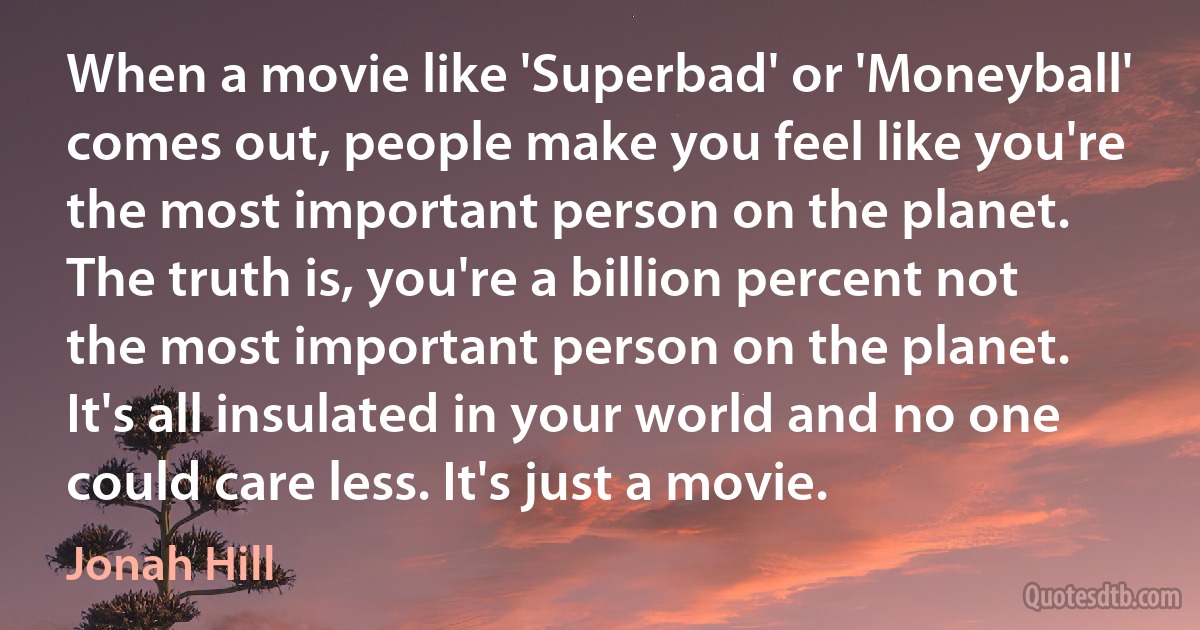 When a movie like 'Superbad' or 'Moneyball' comes out, people make you feel like you're the most important person on the planet. The truth is, you're a billion percent not the most important person on the planet. It's all insulated in your world and no one could care less. It's just a movie. (Jonah Hill)