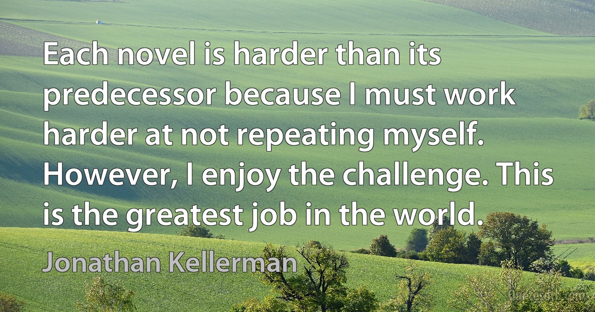 Each novel is harder than its predecessor because I must work harder at not repeating myself. However, I enjoy the challenge. This is the greatest job in the world. (Jonathan Kellerman)